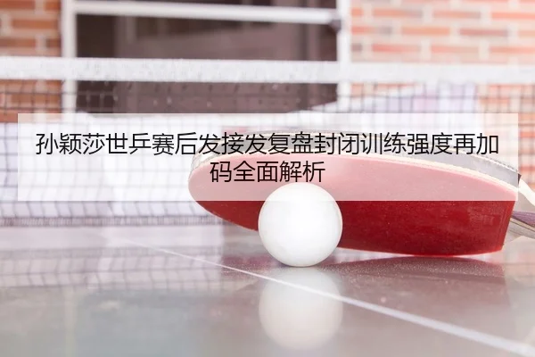 孙颖莎世乒赛后发接发复盘封闭训练强度再加码全面解析